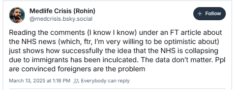 Mediife Crisis (Rohin)
@medcrisis bsky.social
Reading the comments (I know | know) under an FT article about
the NHS news (which, ftr, I'm very willing to be optimistic about)
just shows how successfully the idea that the NHS is collapsing
due to immigrants has been inculcated. The data don't matter. Ppl
are convinced foreigners are the problem
March 13, 2025 at 118 PM 25 Everybody can reply
