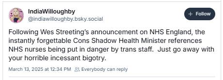 9% IndiaWilloughby
@indiawiloughby.bsky.social

Following Wes Streeting's announcement on NHS England, the

instantly forgettable Cons Shadow Health Minister references

NHS nurses being put in danger by trans staff. Just go away with

your horrible incessant bigotry.

March 13, 2025 a1 12:34 PM 8 Everybody can reply
