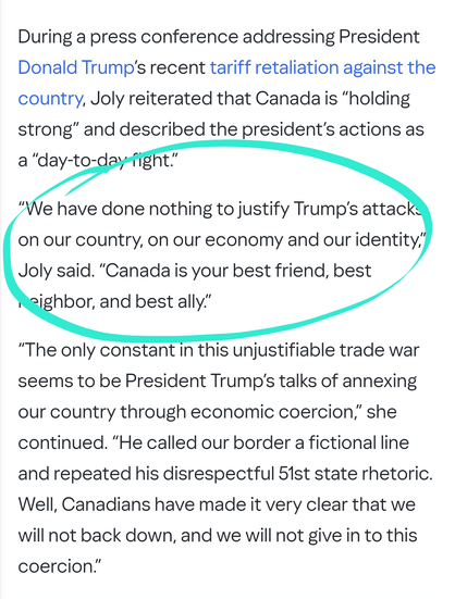 “We have done nothing to justify Trump’s attacks on our country, on our economy and our identity,” Joly said. “Canada is your best friend, best neighbor, and best ally.”

“The only constant in this unjustifiable trade war seems to be President Trump’s talks of annexing our country through economic coercion,” she continued. “He called our border a fictional line and repeated his disrespectful 51st state rhetoric. Well, Canadians have made it very clear that we will not back down, and we will not give in to this coercion.”