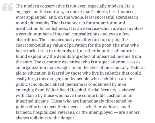 The modern conservative is not even especially modern. He is engaged, on the contrary, in one of man’s oldest, best financed, most applauded, and, on the whole, least successful exercises in moral philosophy. That is the search for a superior moral justification for selfishness. It is an exercise which always involves a certain number of internal contradictions and even a few absurdities. The conspicuously wealthy turn up urging the character-building value of privation for the poor. The man who has struck it rich in minerals, oil, or other bounties of nature is found explaining the debilitating effect of unearned income from the state. The corporate executive who is a superlative success as an organization man weighs in on the evils of bureaucracy. Federal aid to education is feared by those who live in suburbs that could easily forgo this danger, and by people whose children are in public schools. Socialized medicine is condemned by men emerging from Walter Reed Hospital. Social Security is viewed with alarm by those who have the comfortable cushion of an inherited income. Those who are immediately threatened by public efforts to meet their needs — whether widows, small farmers, hospitalized veterans, or the unemployed — are almost always oblivious to the danger.