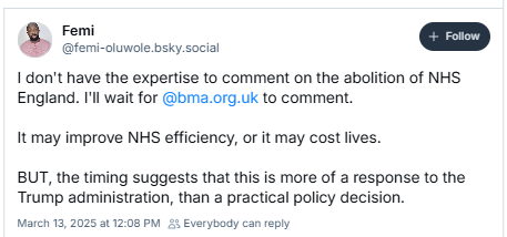 ro
@femi-oluwole bsky social
I don't have the expertise to comment on the abolition of NHS
England. I'l wait for @bma.org.uk to comment.
It may improve NHS efficiency, or it may cost lives.
BUT, the timing suggests that this is more of a response to the
Trump administration, than a practical policy decision.
March 13,2025 at 12:08 PM Everybody can reply
