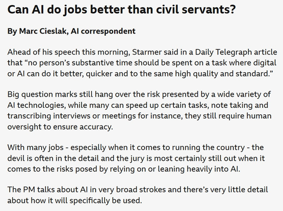 Can Al do jobs better than civil servants?

By Marc Cieslak, Al correspondent

Ahead of his speech this morning, Starmer said in a Daily Telegraph article
that “no person’s substantive time should be spent on a task where digital
or Al can do it better, quicker and to the same high quality and standard.”
Big question marks still hang over the risk presented by a wide variety of
Al technologies, while many can speed up certain tasks, note taking and
transcribing interviews or meetings for instance, they still require human
oversight to ensure accuracy.

With many jobs - especially when it comes to running the country - the
devil is often in the detail and the jury is most certainly still out when it
comes to the risks posed by relying on or leaning heavily into Al.

The PM talks about Al in very broad strokes and there’s very little detail
about how it will specifically be used.

