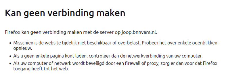 Kan geen verbinding maken
Firefox kan geen verbinding maken met de server op joop.bnnvara.nl.
» Misschien is de website tijdelijk niet beschikbaar of overbelast. Probeer het over enkele ogenblikken
opnieuw.
« Als u geen enkele pagina kunt laden, controleer dan de netwerkverbinding van uw computer.
« Als uw computer of netwerk wordt beveiligd door een firewall of proxy, zorg er dan voor dat Firefox
toegang heeft tot het web.
