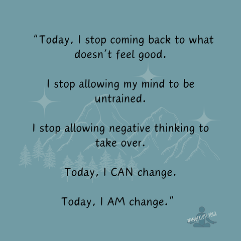 “Today, I stop coming back to what doesn’t feel good.
I stop allowing my mind to be untrained.
I stop allowing negative thinking to take over.
Today, I CAN change.
Today, I AM change.”