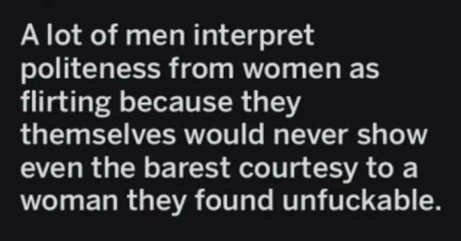A lot of men interpret politeness from women as flirting because they themselves would never show even the barest courtesy to a woman they found unfuckable.