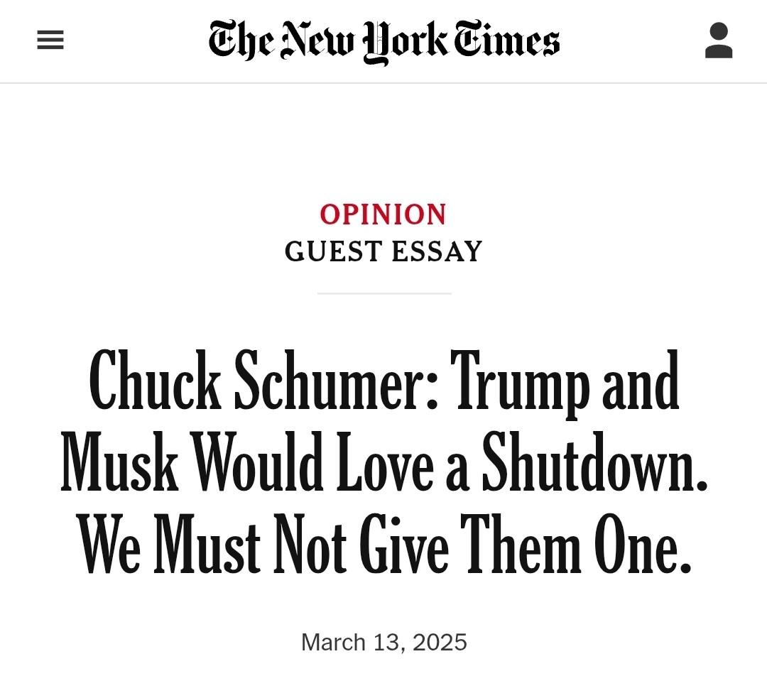 The New Work Times OPINION GUEST ESSAY Chuck Schumer: Trump and Musk Would Love a Shutdown. We Must Not Give Them One. March 13, 2025