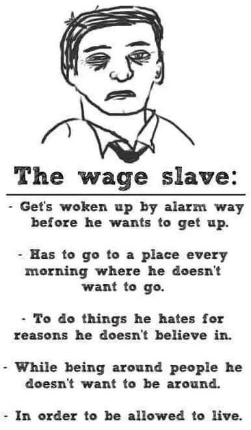 Text: 
The wage slave:
- Gets woken up by alarm way
before he wants to get up.

- Has to go to a place every
morning where he doesn't
want to go.

- To do things he hates for
reasons he doesn't believe in.

- While being around people he
doesn't want to be around.

- In order to be allowed to live.

