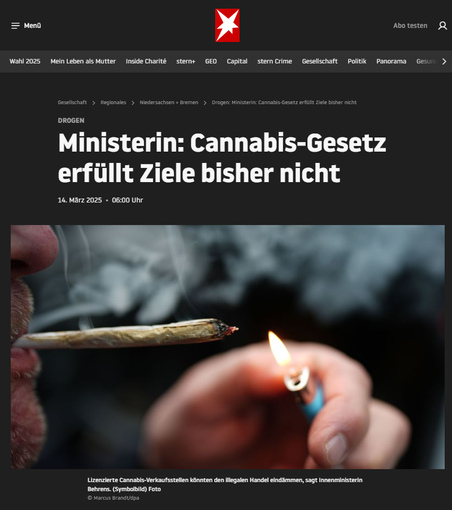 Screenshot 14.03.2025 Internet 
Stern - Artikel zu Cannabis Gesetz und verfehlten Zielen

Cannabis werde trotz der teilweisen Freigabe der Droge bisher vor allem auf dem Schwarzmarkt gekauft, kritisiert Niedersachsens Innenministerin. Sie fordert drei Dinge für eine Nachbesserung.
Die Teil-Legalisierung von Cannabis hat nach Ansicht von Niedersachsens Innenministerin Daniela Behrens bisher keines der politischen Ziele erreicht. Weder sei der illegale Verkauf zurückgedrängt worden noch sei der Schutz von Kindern und Jugendlichen verbessert worden, sagte die SPD-Politikerin bei der Vorstellung der Kriminalstatistik 2024. ...
https://www.stern.de/gesellschaft/regional/niedersachsen-bremen/drogen--ministerin--cannabis-gesetz-erfuellt-ziele-bisher-nicht-35550688.html
