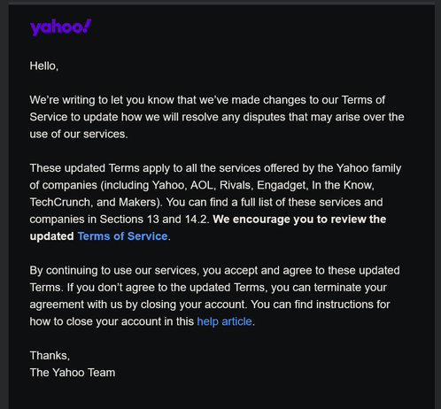 yahoo!

Hello,

We're writing to let you know that we've made changes to our Terms of
Service to update how we will resolve any disputes that may arise over the
use of our services.

These updated Terms apply to all the services offered by the Yahoo family
of companies (including Yahoo, AOL, Rivals, Engadget, In the Know,
TechCrunch, and Makers). You can find a full list of these services and
companies in Sections 13 and 14.2. We encourage you to review the
updated Terms of Service.

By continuing to use our services, you accept and agree to these updated
Terms. If you don’t agree to the updated Terms, you can terminate your
agreement with us by closing your account. You can find instructions for
how to close your account in this help article.

Thanks,

The Yahoo Team
