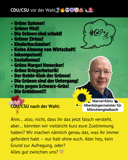 Das Bild ist eine politische Satire-Grafik über die CDU/CSU im Kontext einer Wahl. Der obere Teil enthält eine schwarze Überschrift mit weißen und bunten Emojis: „CDU/CSU vor der WahL🗨🔥💀😈🤡💩🔪❌:“

Darunter folgt eine grüne Fläche mit beleidigenden oder abwertenden Aussagen gegenüber den Grünen, wie „Grüne Spinner!“, „Grüner Mist!“, „Die Grünen sind schuld!“ und „Keine Ahnung von Wirtschaft!“. Diese Aufzählung endet mit „Die Grüüünen!!!“ in fetter Schrift. Daneben ist eine große Sprechblase mit Fluchzeichen wie „#@!*“ zu sehen.

Auf der rechten Seite des Bildes ist ein Porträtfoto von Marcel Klotz mit einer gelben Sonnenblume platziert. Darunter steht sein Name mit der Bezeichnung „Oberbürgermeister für Mönchengladbach“.

Im unteren Bereich des Bildes folgt ein gelber Kasten mit der Überschrift: „CDU/CSU nach der Wahl:“
Darunter steht ein ironischer Text, der andeutet, dass die CDU/CSU nach der Wahl um Zustimmung bittet, obwohl sie zuvor heftig gegen die Grünen gewettert hat. Der Text endet mit: „Alles gut zwischen uns? 😇“

Daneben sind einige verspielte Emojis, darunter Herzballons. Das Bild ist offensichtlich satirisch gemeint und kritisiert die CDU/CSU für ihre inkonsequente Haltung gegenüber den Grünen.
