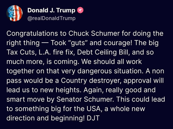 @realDonald Trump
Congratulations to Chuck #Schumer for doing the
right thing — Took “guts” and courage! The big
Tax Cuts, L.A. fire fix, Debt Ceiling Bill, and so
much more, is coming. We should all work
together on that very dangerous situation. A non
pass would be a Country destroyer, approval will
lead us to new heights. Again, really good and
smart move by Senator Schumer. This could lead
to something big for the USA, a whole new
direction and beginning! DJT
