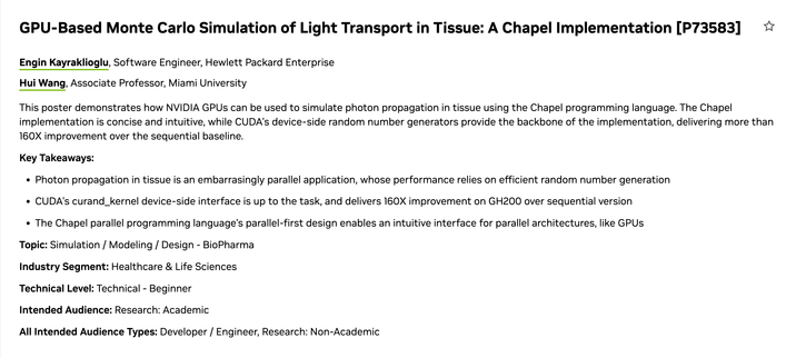 Screenshot of the linked page. Poster title: GPU-Based Monte Carlo Simulation of Light Transport in Tissue: A Chapel Implementation [P73583]. Authors: Hui Wang and Engin Kayraklioglu.

This poster demonstrates how NVIDIA GPUs can be used to simulate photon propagation in tissue using the Chapel programming language. The Chapel implementation is concise and intuitive, while CUDA's device-side random number generators provide the backbone of the implementation, delivering more than 160X improvement over the sequential baseline.

Key Takeaways: 
* Photon propagation in tissue is an embarrasingly parallel application, whose performance relies on efficient random number generation
* CUDA's curand_kernel device-side interface is up to the task, and delivers 160X improvement on GH200 over sequential version
* The Chapel parallel programming language's parallel-first design enables an intuitive interface for parallel architectures, like GPUs 