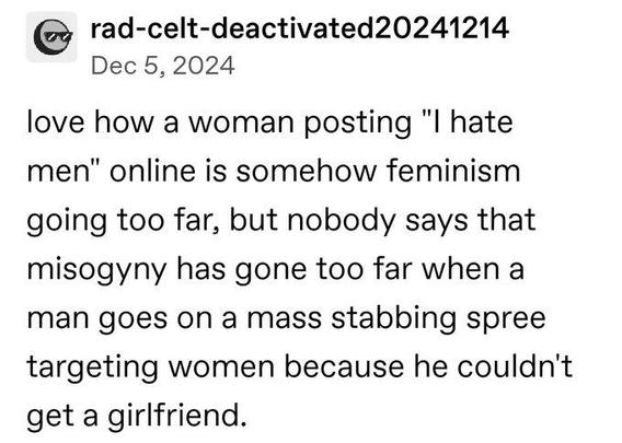 Love how a woman posting "I hate men" online and somehow feminism going too far but no one says that misogyny has gone too far when a man goes on a mass shooting spree targeting women because he couldn't get a girlfriend