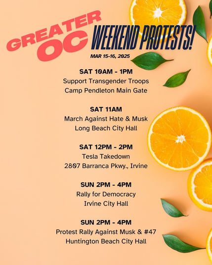 Greater Orange County WEEKEND PROTESTS  SAT 10AM - 1PM Support Transgender Troops Camp Pendleton Main Gate  SAT 11AM March Against Hate & Musk Long Beach City Hall  SAT 12PM - 2PM Tesla Takedown 2807 Barranca Pkwy., Irvine  SUN 2PM - 4PM Rally for Democracy Irvine City Hall  SUN 2PM - 4PM Protest Rally Against Musk & #47 Huntington Beach City Hall