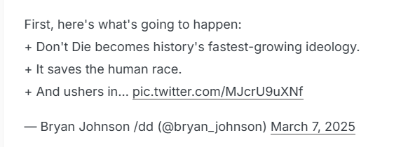 First, here's what's going to happen:

+ Don't Die becomes history's fastest-growing ideology.
+ It saves the human race.

+ And ushers in... pic.twitter.com/MJcrU9uXNf

— Bryan Johnson /dd (@bryan_johnson) March 7, 2025
