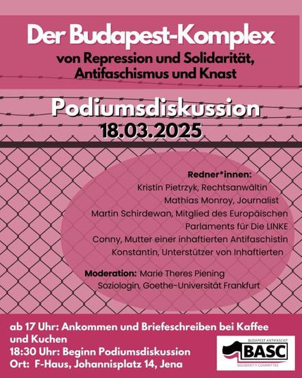 Das Bild kündigt eine Podiumsdiskussion an. Der Titel "Der Budapest-Komplex von Repression und Solidarität, Antifaschismus und Knast" steht oben in großer Schrift. Darunter steht das Datum, der 18.03.2025. Der Hintergrund ist rosa und mit einem Muster eines Maschendrahtzauns versehen. Es folgt eine Liste der Redner*innen: Kristin Pietrzyk, Rechtsanwältin; Mathias Monroy, Journalist; Martin Schirdewan, Mitglied des Europäischen Parlaments für Die LINKE; Conny, Mutter einer inhaftierten Antifaschistin; und Konstantin, Unterstützer von Inhaftierten. Die Moderation wird von Marie Theres Piening, Soziologin an der Goethe-Universität Frankfurt, übernommen. Zusätzlich gibt es Informationen zum Ablauf: Ab 17 Uhr Ankommen und Briefeschreiben bei Kaffee und Kuchen; Beginn der Podiumsdiskussion um 18:30 Uhr. Der Ort der Veranstaltung ist das F-Haus, Johannisplatz 14 in Jena. Unten rechts befindet sich das Logo des veranstaltenden "Budapest Antifascist Solidarity Committee (BASC)".