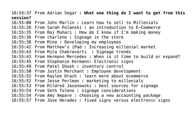create great online breakout sessions: screenshot of a text chat with participants answering the question "What one thing do I want to get from this session?" From Adrian Segar : What one thing do I want to get from this session? From John Marlin : Learn how to sell to Millenials From Sarah Polanski : an introduction to E-Commerce From Raj Muhari : How do I know if I'm making money From charlene : Signage in the store From Mina : Developing my employees From Matthew's iPad : Increasing millenial market From Mita Chakravarti : Signage trends From Hermann Mercedes : When is it time to build or expand? From Stephanie Kermann: Electronic signs From Patel Ghosh : inventory control From Justin Merchant : Employee development From Kaylee Drach : learn more about ecommerce From Jesse Perlman : marketing to millenials From Mildred Jasonowski : best sources for signage From Seth Toleno : signage considerations From Amy Ampare : choosing a new accounting package From Jose Heradez : fixed signs versus electronic signs