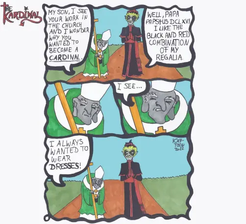 Kät-Toon: the Kardinal
The pope  and the kardinal walk together a long a way.
the pope: "My son, I see you work the church and I wonder why you wanted to become a cardinal."
the Kardinal: "Well, Papa Papstus DCLXVI I like the black and red combination of my regalia."
The pope thinks for a moment.
the pope: "I see... I always wanted to wear dresses."