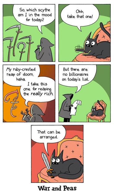 5-panel comic by War and Peas Panel 1: The Grim Reaper stands before a rack of scythes, pondering, “So, which scythe am I in the mood for today?” Panel 2: Lord Nibbles – a smug-looking black cat lounges on an ornate chair, pointing with its claws and saying, “Ohh, take that one!” Panel 3: The Grim Reaper looks at a shiny red scythe, saying, “My ruby-crested reap of doom, haha. I take this one for reaping the really rich.” Panel 4: Then, while looking at a list, he adds, “But there are no billionaires on today’s list.” Panel 5: The cat, now gripping a golden dagger, grins mischievously and says, “That can be arranged.”