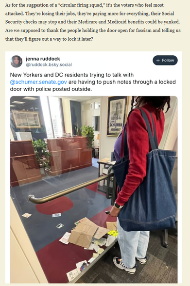 textshot plus screenshot of an inserted post on bluesky

"As for the suggestion of a “circular firing squad,” it’s the voters who feel most attacked. They’re losing their jobs, they’re paying more for everything, their Social Security checks may stop and their Medicare and Medicaid benefits could be yanked. Are we supposed to thank the people holding the door open for fascism and telling us that they’ll figure out a way to lock it later?"

the inserted tweet is by Jenna Ruddock: 
she wrote: "New Yorkers and DC residents trying ro talk with @schumer.senate.gov are having to push notes through a locked door with police posted outside"
She included a photo of a woman standing before a locked glass door. In the hall there is a empty front desk. On the other side of the glass door, you can see lots of notes and envelopes, that people left there for Chuck Schumer, having them pushed inside under the glass door.