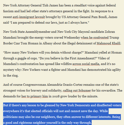 textshot:
'New York Attorney General Tish James has been a steadfast voice against federal fascism and had led other state’s attorneys general in the fight. In response to a recent anti-immigrant lawsuit brought by US Attorney General Pam Bondi, James said “I am prepared to defend our laws, just as I always have.”

New York State Assemblymember and New York City Mayoral candidate Zohran Mamdani brought the energy voters craved Wednesday when he confronted Trump Border Czar Tom Homan in Albany about the illegal detainment of Mahmoud Khalil. “How many New Yorkers will you detain without charge?” Mamdani yelled at Homan through a gaggle of cops. “Do you believe in the First Amendment?” Video of Mamdani’s confrontation has spread like wildfire across social media, and it’s no mystery why: New Yorkers want a fighter and Mamdani has demonstrated his agility in the ring.

And of course Congresswoman Alexandria Ocasio-Cortez remains one of the state’s strongest voices for bravery and solidarity, calling out Schumer for his cowardice. The demands for her to primary him in 2028 grow louder by the minute. 

But if there’s any lesson to be gleaned by New York Democrats and disaffected voters everywhere it’s that elected officials will not and cannot save the day. While politicians may also be our neighbors, they often answer to different interests. Being a good and righteous neighbor yourself is the only way through."