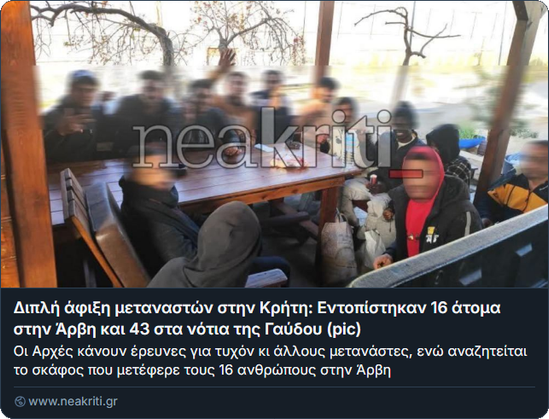 Screenshot von neakriti:

Foto von einem Dutzend Menschen, die auf einer Terrasse um einen Tisch sitzen. Ihre Gesichte sind geblurt.

Διπλή άφιξη μεταναστών στην Κρήτη: Εντοπίστηκαν 16 άτομα στην Άρβη και 43 στα νότια της Γαύδου (pic)
Οι Αρχές κάνουν έρευνες για τυχόν κι άλλους μετανάστες, ενώ αναζητείται το σκάφος που μετέφερε τους 16 ανθρώπους στην Άρβη
www.neakriti.gr