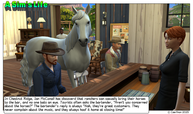 Panel 1: a rancher and his horse are visiting the local bar

Title: A Sim's Life

Caption: In Chestnut Ridge, Ian McConall has discoverd that ranchers can casually bring their horses to the bar, and no one bats an eye. Tourists often asks the bartender, "Aren’t you concerned about the horses?" The bartender's reply is always "Nah, they’re great customers. They never complain about the music, and they always hoof it home at closing time!"