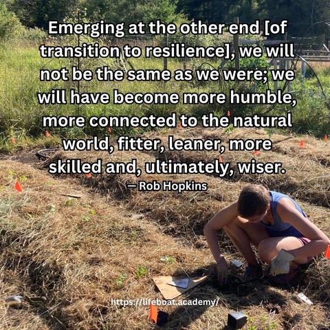 A social post from @lifeboatacademy which says: “Emerging at the other end [of resilience transition], we will not be the same as we were; we will have become more humble, more connected to the natural world, fitter, leaner, more skilled and, ultimately, wiser.” — Rob Hopkins
Text superimposed on an image of mulched garden beds with a figure crouched over, digging in the soil to plant seedlings. 
