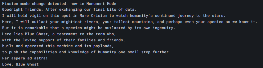 Text reading "
Mission mode change detected, now in Monument Mode
Goodnight friends. After exchanging our final bits of data,
I will hold vigil on this spot in Mare Crisium to watch humanity's continued journey to the stars.
Here, I will outlast your mightiest rivers, your tallest mountains, and perhaps even your species as we know it.
But it is remarkable that a species might be outlasted by its own ingenuity.
Here lies Blue Ghost, a testament to the team who,
with the loving support of their families and friends,
built and operated this machine and its payloads,
to push the capabilities and knowledge of humanity one small step further.
Per aspera ad astra!
Love, Blue Ghost
"