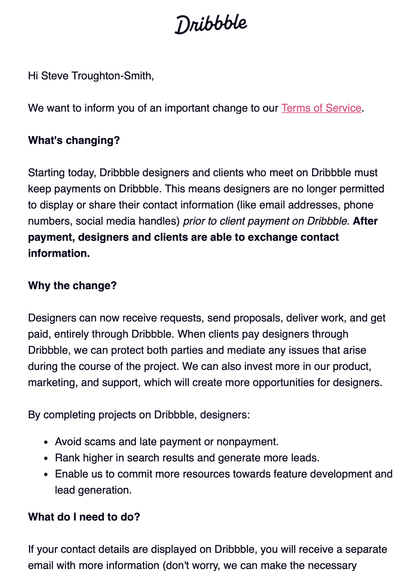 We want to inform you of an important change to our Terms of Service.

What's changing?

Starting today, Dribbble designers and clients who meet on Dribbble must keep payments on Dribbble. This means designers are no longer permitted to display or share their contact information (like email addresses, phone numbers, social media handles) prior to client payment on Dribbble. After payment, designers and clients are able to exchange contact information.