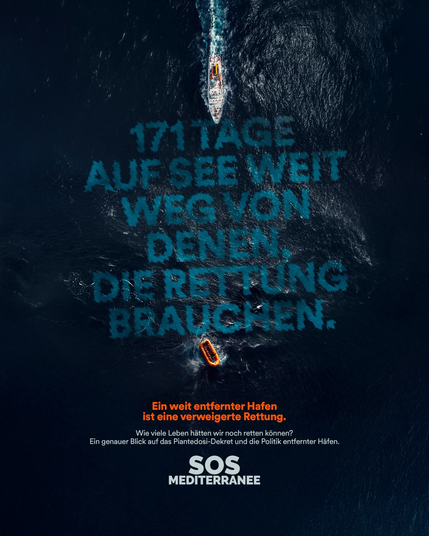 Blick von weit oben auf eine Meeresoberfläche.

Von oben fährt senkrecht nach unten ein großes Schiff ins Bild. Vor seinem Bug in die wellige Oberfläche des Wassers eingeschrieben [türkis]:
171 TAGE
AUF SEE WEIT
WEG VON
DENEN,
DIE RETTUNG
BRAUCHEN.
Am unteren Ende dieses Textes treibt ein kleines Schlauchboot auf den Wellen.

Unten Text über dem Bild:
[orange] Ein weit entfernter Hafen ist eine verweigerte Rettung.
[weiß] Wie viele Leben hätten wir noch retten können?
Ein genauer Blick auf das Piantedosi-Dekret und die Politik entfernter Häfen.
SOS MEDITERRANEE