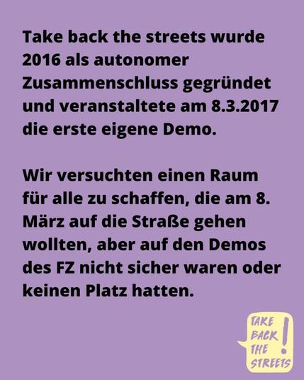 Take back the streets wurde 2016 als autonomer Zusammenschluss gegründet und veranstaltete am 8.3.2017 die erste eigene Demo. Wir versuchten einen Raum für alle zu schaffen, die am 8. März auf die Straße gehen wollten, aber auf den Demos des FZ nicht sicher waren oder keinen Platz hatten.