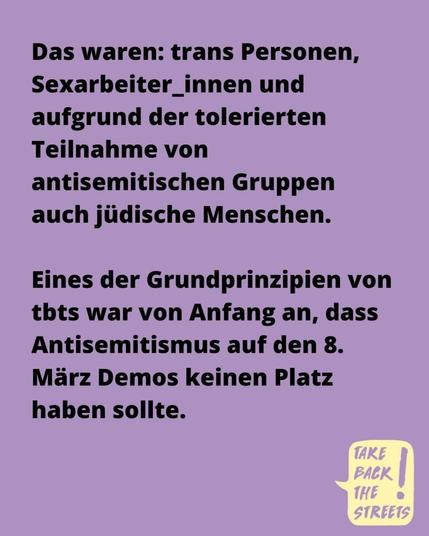 Das waren: trans Personen, Sexarbeiter_innen und aufgrund der tolerierten Teilnahme von antisemitischen Gruppen auch jüdische Menschen. 

Eines der Grundprinzipien von tbts war von Anfang an, dass Antisemitismus auf den 8. März Demos keinen Platz
haben sollte.