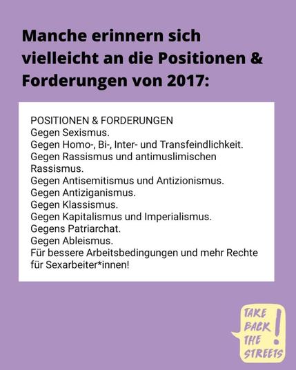 Manche erinnern sich vielleicht an die Positionen & Forderungen von 2017:

POSITIONEN & FORDERUNGEN

Gegen Sexismus.
Gegen Homo-, Bi-, Inter- und Transfeindlichkeit.
Gegen Rassismus und antimuslimischen Rassismus.
Gegen Antisemitismus und Antizionismus.
Gegen Antiziganismus.
Gegen Klassismus.
Gegen Kapitalismus und Imperialismus.
Gegens Patriarchat.
Gegen Ableismus.
Für bessere Arbeitsbedingungen und mehr Rechte für Sexarbeiter*innen!