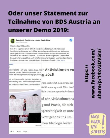 Oder unser Statement zur Teilnahme von BDS Austria an unserer Demo 2019:

(Facebook-Post von "Take Back The Streets - Jeden Tag 8. März", vor etwa 6 Jahren)

Statement zu BDS Austria

Seit 2017 organisieren wir jährlich eine Demonstration zum internationalen feministischen Kampftag am 8. März. Von Anfang an stellten wir uns als Gruppe gegen jede Form von Antisemitismus. Antisemitismus ist nicht ausschließlich ein Phänomen der extremen Rechten – er zieht sich durch die gesamte Gesellschaft. Bedauerlicherweise gibt es auch linke/feministische Gruppen, welche antisemitische Positionen vertreten und (re)produzieren. Aus diesem Grund… 

Der Text beschreibt die Ablehnung der Teilnahme von BDS Austria an einer feministischen Demonstration im Jahr 2019 aus Gründen des Antisemitismus. Das Statement betont den Kampf gegen alle Formen von Antisemitismus, auch innerhalb linker und feministischer Gruppen. Die Bilder zeigen Szenen von Demonstrationen und Schilder mit pro-palästinensischen Botschaften. Der Gesamtkontext deutet auf eine kontroverse Diskussion über die Verbindung von feministischem Aktivismus und der BDS-Bewegung hin.