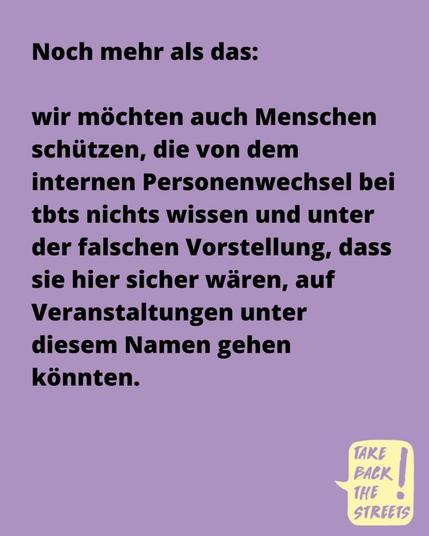 Noch mehr als das: wir möchten auch Menschen schützen, die von dem internen Personenwechsel bei tbts nichts wissen und unter der falschen Vorstellung, dass sie hier sicher wären, auf Veranstaltungen unter diesem Namen gehen könnten.