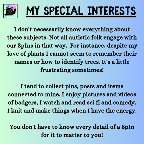 A pale blue and green gradient background with black writing that reads...
MY SPECIAL INTERESTS
I don't necessarily know everything about these subjects. Not all autistic folk engage with our SpIns in that way. For instance, despite my love of plants I cannot seem to remember their names or how to identify trees. It's a little frustrating sometimes!
I tend to collect pins, posts and items connected to mine. I enjoy pictures and videos of badgers, I watch and read sci fi and comedy. I knit and make things when I have the energy.
You don't have to know every detail of a SpIn for it to matter to you!