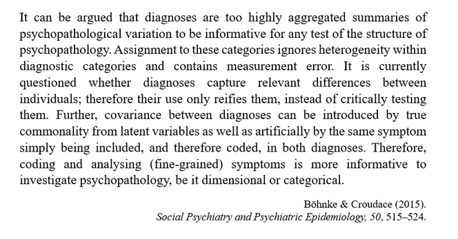 Quote from the paper "Factors of psychological distress: clinical value, measurement substance, and methodological artefacts" by Böhnke & Croudace (2015). Social Psychiatry and Psychiatric Epidemiology, 50, 515–524.


It can be argued that diagnoses are too highly aggregated summaries of psychopathological variation to be informative for any test of the structure of psychopathology. Assignment to these categories ignores heterogeneity within diagnostic categories and contains measurement error. It is currently questioned whether diagnoses capture relevant differences between individuals; therefore their use only reifies them, instead of critically testing them. Further, covariance between diagnoses can be introduced by true commonality from latent variables as well as artificially by the same symptom simply being included, and therefore coded, in both diagnoses. Therefore, coding and analysing (fine-grained) symptoms is more informative to investigate psychopathology, be it dimensional or categorical.