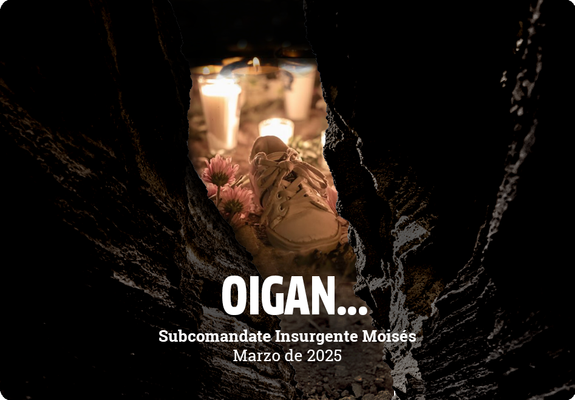 OIGAN… | Subcomandante Insurgente Moisés | Marzo de 2025 | #EZLN |
https://enlacezapatista.ezln.org.mx/2025/03/17/oigan/
EJÉRCITO ZAPATISTA DE LIBERACIÓN NACIONAL.
Marzo del 2025.