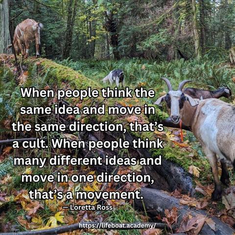 A social post from @lifeboatacademy which says: 
“When people think the same idea and move in the same direction, that’s a cult. When people think many different ideas and move in one direction, that’s a movement.” — Loretta Ross
Text superimposed on an image of goats grazing in a PNW forest, one perched on a log, one among ostrich ferns, the closest staring at the camera.
