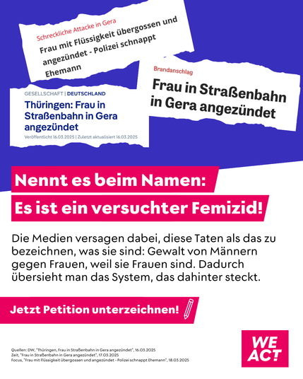 Grafik mit mehreren Zeitungsüberschriften zu einem Gewaltverbrechen in Gera, darunter:
– „Frau mit Flüssigkeit übergossen und angezündet – Polizei schnappt Ehemann“
– „Thüringen: Frau in Straßenbahn in Gera angezündet“
– „Frau in Straßenbahn in Gera angezündet“

Darunter ein pinker Balken mit weißer Schrift:
„Nennt es beim Namen: Es ist ein versuchter Femizid!“

Textfeld:
„Die Medien versagen dabei, diese Taten als das zu bezeichnen, was sie sind: Gewalt von Männern gegen Frauen, weil sie Frauen sind. Dadurch übersieht man das System, das dahinter steckt.“

Am unteren Rand ein pinker Button:
„Jetzt Petition unterzeichnen!“ mit einem Stift-Symbol.
Rechts unten das Logo von WE ACT.

Fußzeile mit Quellenangaben zu den gezeigten Schlagzeilen.