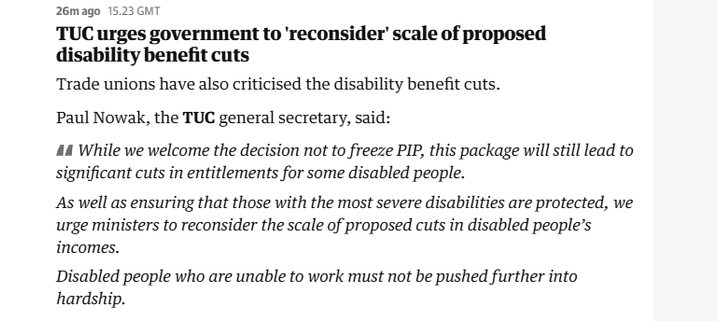 26mago 15.23 GMT

TUC urges government to 'reconsider’ scale of proposed
disability benefit cuts

Trade unions have also criticised the disability benefit cuts.

Paul Nowak, the TUC general secretary, said:

44 While we welcome the decision not to freeze PIP, this package will still lead to
significant cuts in entitlements for some disabled people.

As well as ensuring that those with the most severe disabilities are protected, we
urge ministers to reconsider the scale of proposed cuts in disabled people’s
incomes.

Disabled people who are unable to work must not be pushed further into
hardship.
