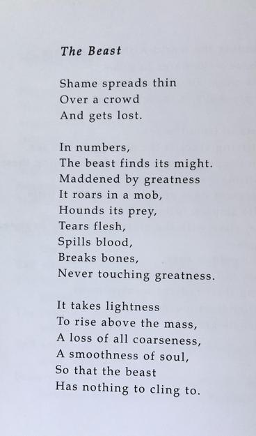 The Beast

Shame spreads thin
Over a crowd
And gets lost.

In numbers,
The beast finds its might.
Maddened by greatness
It roars in a mob,
Hounds its prey,
Tears flesh,
Spills blood,
Breaks bones,
Never touching greatness.

It takes lightness
To rise above the mass,
A loss of all coarseness,
A smoothness of soul,
So that the beast
Has nothing to cling to.