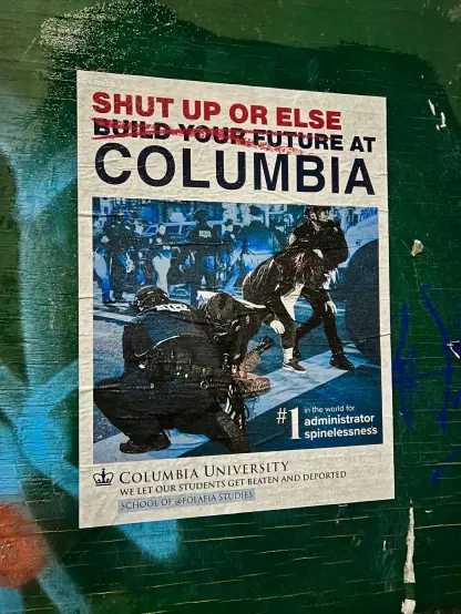 Text:
S H U T  U P  O R   E L S E
(Build your future crossed out) 
A T   C O L U M B I A 

#1 in the world for
Administrator
Spinelessness.

Columbia University 
We let our students get beaten and deported.

School of @FolaFia Studies 

Image two NYPD Police 👮‍♂️ hold down a person in the street 
a third cop 👮‍♀️ drags away an arrested person. 