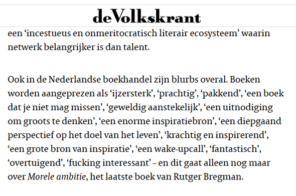 textshot:

"Ook in de Nederlandse boekhandel zijn blurbs overal. Boeken worden aangeprezen als ‘ijzersterk’, ‘prachtig’, ‘pakkend’, ‘een boek dat je niet mag missen’, ‘geweldig aanstekelijk’, ‘een uitnodiging om groots te denken’, ‘een enorme inspiratiebron’, ‘een diepgaand perspectief op het doel van het leven’, ‘krachtig en inspirerend’, ‘een grote bron van inspiratie’, ‘een wake-upcall’, ‘fantastisch’, ‘overtuigend’, ‘fucking interessant’ – en dit gaat alleen nog maar over Morele ambitie, het laatste boek van Rutger Bregman."