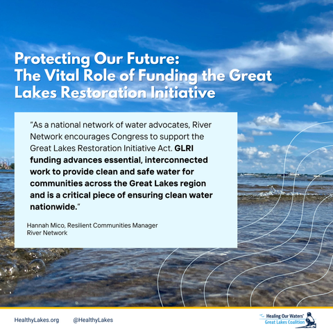 A view of Lake Erie with the Cedar Point rollercoaster park in the background. Overlay text reads: protecting our future: the vital role of funding the Great Lakes Restoration Initiative. “As a national network of water advocates, River Network encourages Congress to support the Great Lakes Restoration Initiative Act. GLRI funding advances essential, interconnected work to provide clean and safe water for communities across the Great Lakes region and is a critical piece of ensuring clean water nationwide.” Hannah Mico, Resilient Communities Manager,
River Network