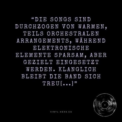 "DIE SONGS SIND
DURCHZOGEN VON WARMEN, TEILS ORCHESTRALEN ARRANGEMENTS, WÄHREND ELEKTRONISCHE ELEMENTE SPARSAM, ABER GEZIELT EINGESETZT WERDEN. KLANGLICH BLEIBT DIE BAND SICH TREU[...]"
VINYL-KEKS.EU