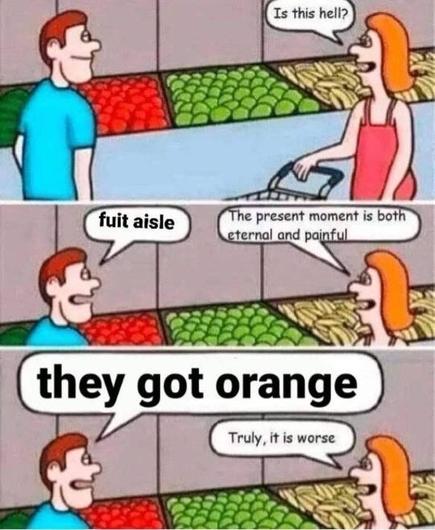 Comic frame 1: man and woman at grocery store in front of produce. Woman asks “is this hell?”
Frame 2: man responds “fuit aisle” to which the woman says “the present moment is both eternal and painful”
Frame 3: man says “they got orange”. Woman says “truly, it is worse”