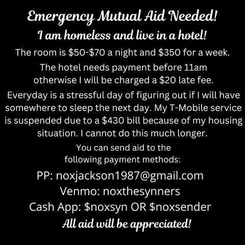 Emergency Mutual Aid Needed!
I am homeless and live in a hotel!
The room is $50-$70 a night and $350 for a week.
The hotel needs payment before 11am otherwise I 
will be charged a $20 late fee.
Every day is a stressful day of figuring out if I will have
somewhere to sleep the next day. My T-Mobile service
is suspended due to a $430 bill because of my housing
situation. I cannot do this much longer.
You can send aid to the
following payment methods:
PP: noxjackson1987@gmail.com
Venmo: noxthesynners
Cash App: $noxsyn OR $noxsender
All aid will be appreciated!
