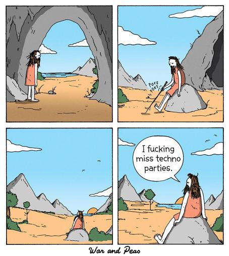 4-panel comic by War and Peas
Panel 1: A caveman-like figure with long hair and a beard stands at the entrance of a cave, gazing at the barren landscape. 
Panel 2: The figure sits on a rock, poking the ground absentmindedly with a stick. 
Panel 3: The figure watches the sunset alone, the vast landscape around him. 
Panel 4: He looks at the horizon, sighs, and says, “I f***ing miss techno parties.”